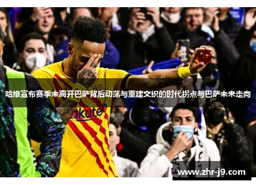 哈维宣布赛季末离开巴萨背后动荡与重建交织的时代拐点与巴萨未来走向