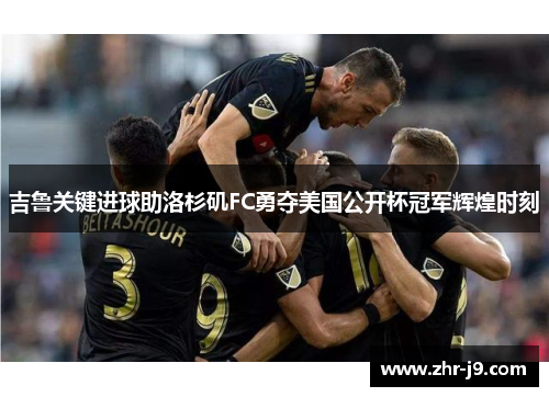 吉鲁关键进球助洛杉矶FC勇夺美国公开杯冠军辉煌时刻